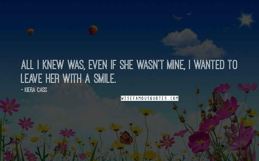 Kiera Cass Quotes: All I knew was, even if she wasn't mine, I wanted to leave her with a smile.