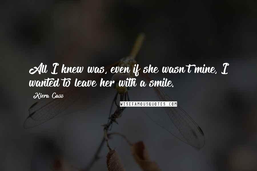 Kiera Cass Quotes: All I knew was, even if she wasn't mine, I wanted to leave her with a smile.