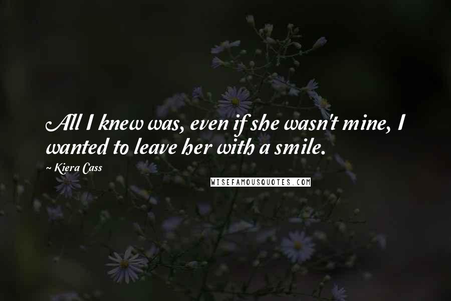 Kiera Cass Quotes: All I knew was, even if she wasn't mine, I wanted to leave her with a smile.