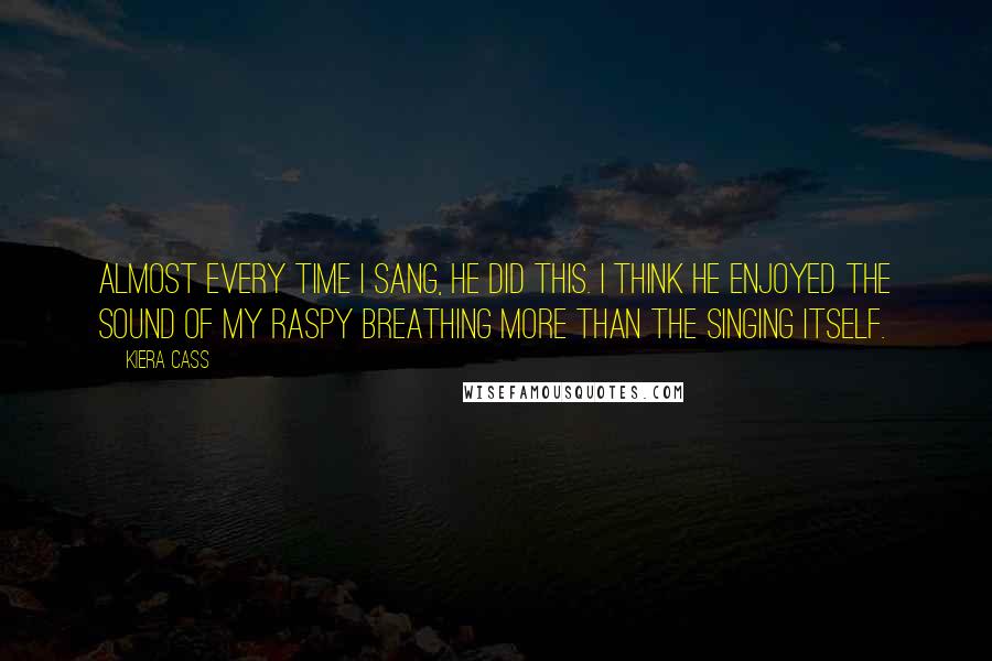 Kiera Cass Quotes: Almost every time I sang, he did this. I think he enjoyed the sound of my raspy breathing more than the singing itself.