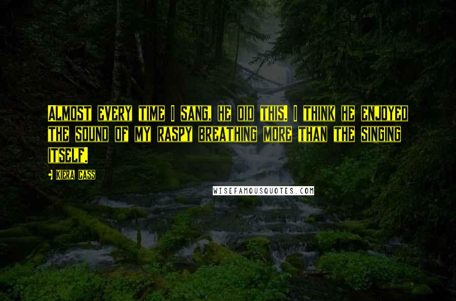 Kiera Cass Quotes: Almost every time I sang, he did this. I think he enjoyed the sound of my raspy breathing more than the singing itself.
