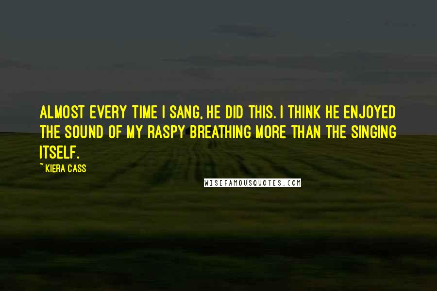 Kiera Cass Quotes: Almost every time I sang, he did this. I think he enjoyed the sound of my raspy breathing more than the singing itself.