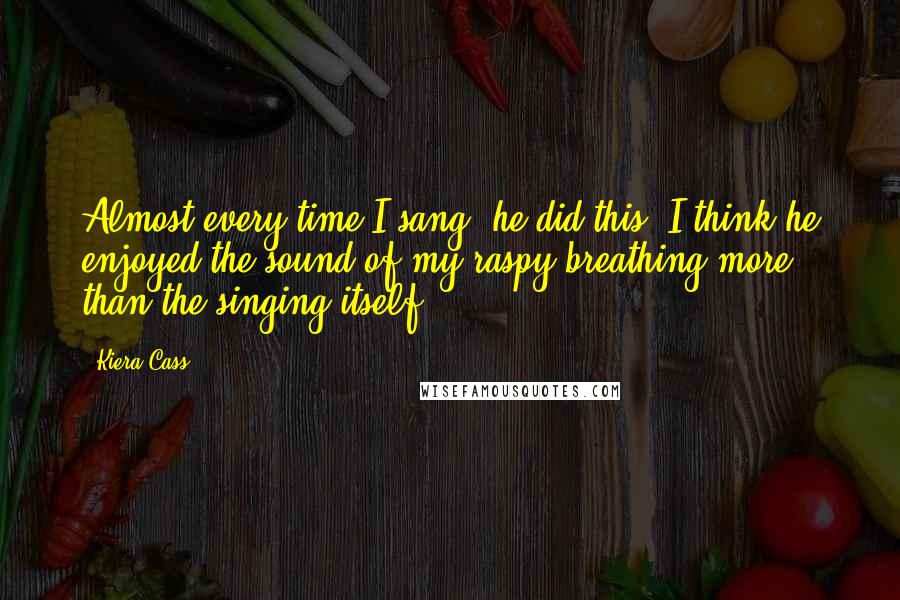 Kiera Cass Quotes: Almost every time I sang, he did this. I think he enjoyed the sound of my raspy breathing more than the singing itself.