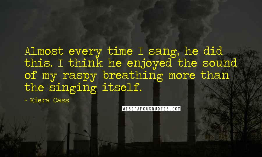 Kiera Cass Quotes: Almost every time I sang, he did this. I think he enjoyed the sound of my raspy breathing more than the singing itself.