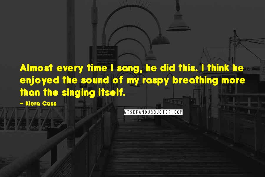 Kiera Cass Quotes: Almost every time I sang, he did this. I think he enjoyed the sound of my raspy breathing more than the singing itself.