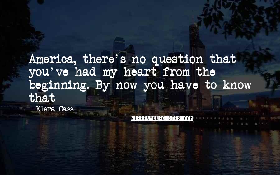 Kiera Cass Quotes: America, there's no question that you've had my heart from the beginning. By now you have to know that