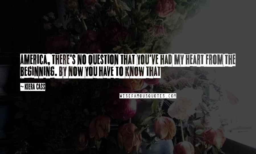 Kiera Cass Quotes: America, there's no question that you've had my heart from the beginning. By now you have to know that