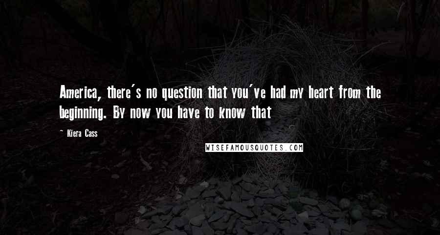 Kiera Cass Quotes: America, there's no question that you've had my heart from the beginning. By now you have to know that
