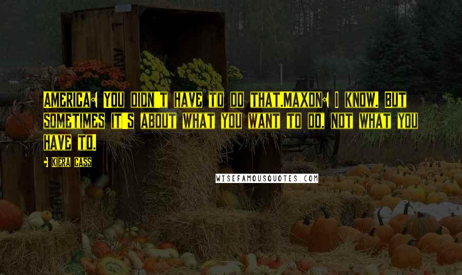 Kiera Cass Quotes: America: You didn't have to do that.Maxon: I know. But sometimes it's about what you want to do, not what you have to.