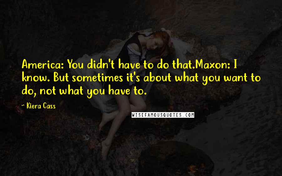 Kiera Cass Quotes: America: You didn't have to do that.Maxon: I know. But sometimes it's about what you want to do, not what you have to.