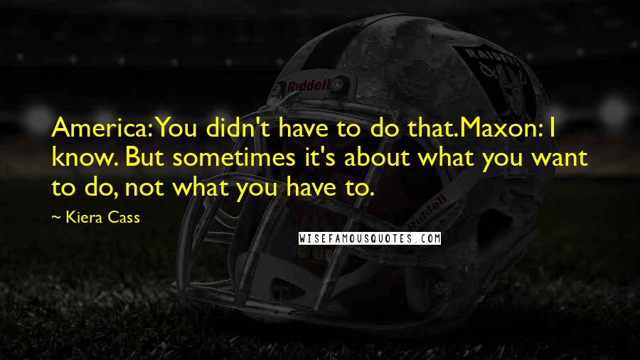 Kiera Cass Quotes: America: You didn't have to do that.Maxon: I know. But sometimes it's about what you want to do, not what you have to.