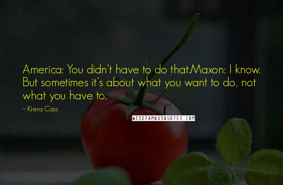 Kiera Cass Quotes: America: You didn't have to do that.Maxon: I know. But sometimes it's about what you want to do, not what you have to.