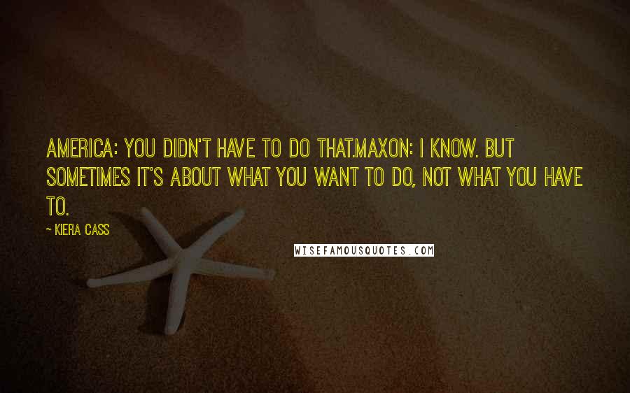 Kiera Cass Quotes: America: You didn't have to do that.Maxon: I know. But sometimes it's about what you want to do, not what you have to.
