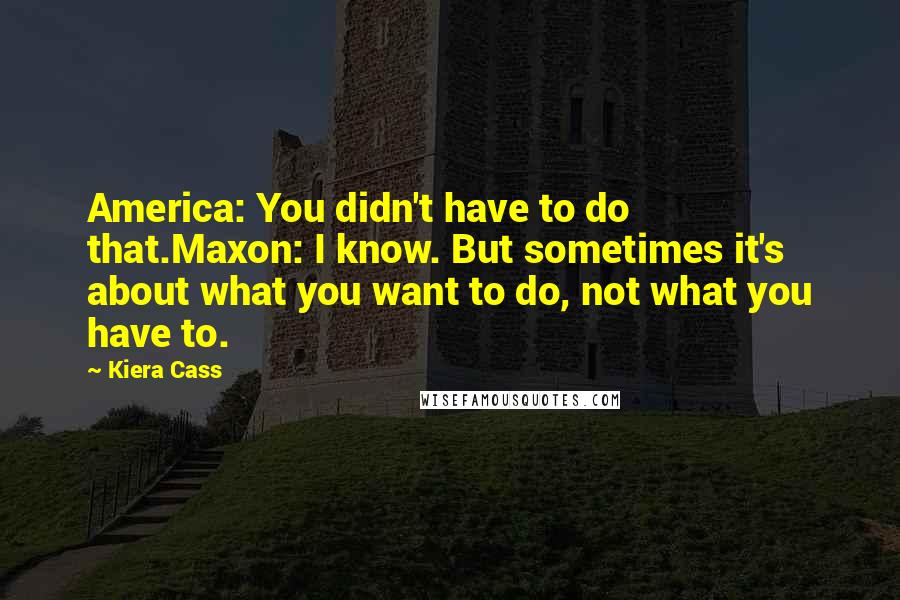 Kiera Cass Quotes: America: You didn't have to do that.Maxon: I know. But sometimes it's about what you want to do, not what you have to.