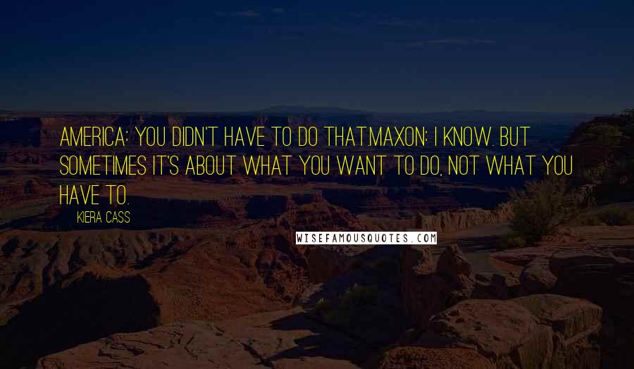 Kiera Cass Quotes: America: You didn't have to do that.Maxon: I know. But sometimes it's about what you want to do, not what you have to.