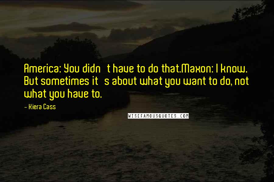 Kiera Cass Quotes: America: You didn't have to do that.Maxon: I know. But sometimes it's about what you want to do, not what you have to.