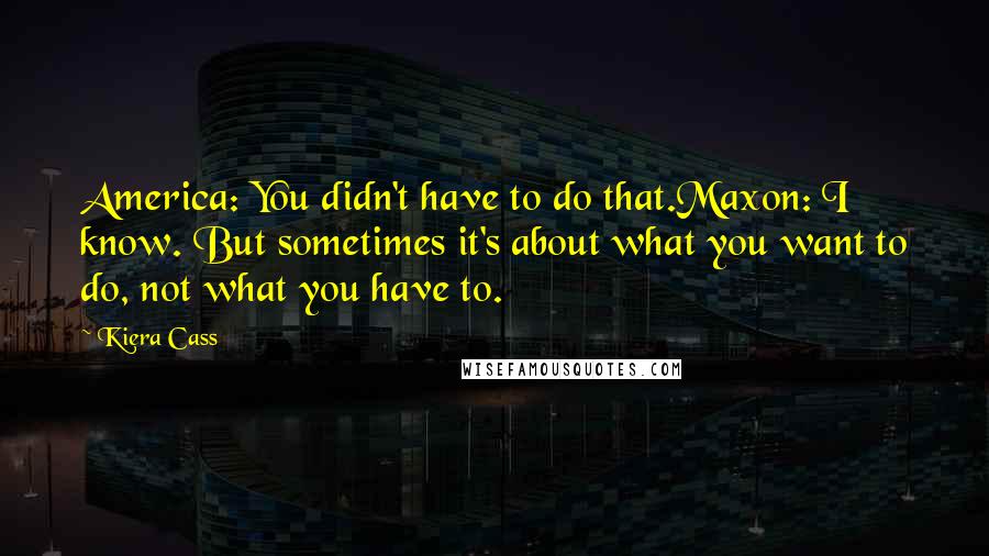 Kiera Cass Quotes: America: You didn't have to do that.Maxon: I know. But sometimes it's about what you want to do, not what you have to.