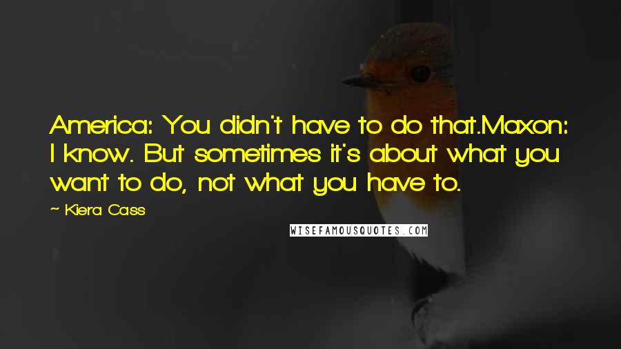 Kiera Cass Quotes: America: You didn't have to do that.Maxon: I know. But sometimes it's about what you want to do, not what you have to.