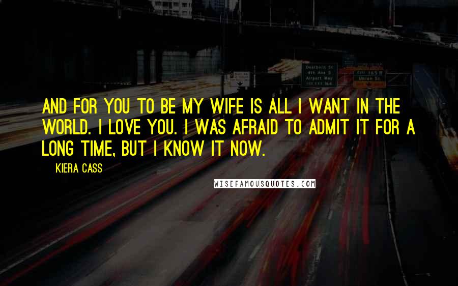 Kiera Cass Quotes: And for you to be my wife is all I want in the world. I love you. I was afraid to admit it for a long time, but I know it now.