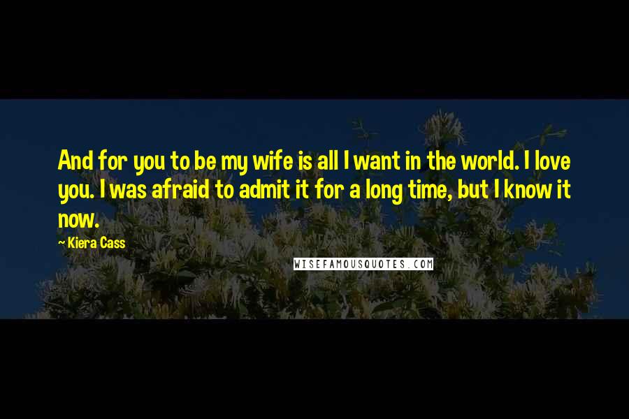 Kiera Cass Quotes: And for you to be my wife is all I want in the world. I love you. I was afraid to admit it for a long time, but I know it now.