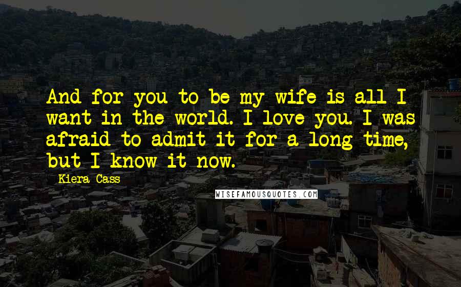 Kiera Cass Quotes: And for you to be my wife is all I want in the world. I love you. I was afraid to admit it for a long time, but I know it now.