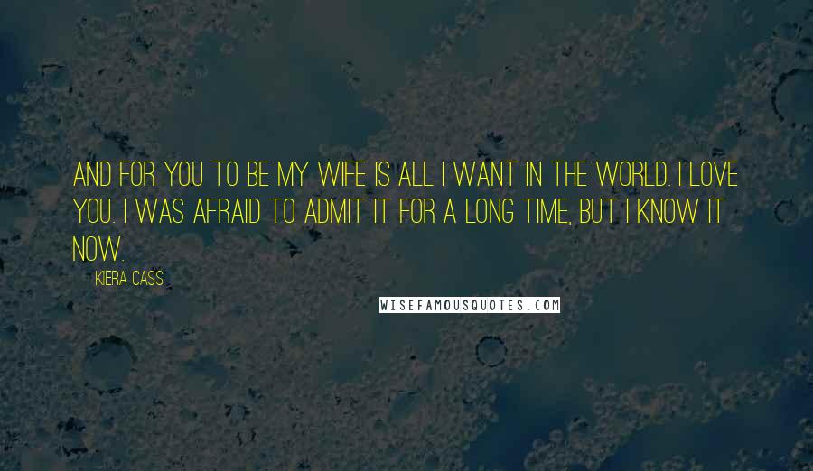 Kiera Cass Quotes: And for you to be my wife is all I want in the world. I love you. I was afraid to admit it for a long time, but I know it now.