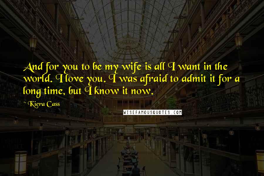 Kiera Cass Quotes: And for you to be my wife is all I want in the world. I love you. I was afraid to admit it for a long time, but I know it now.