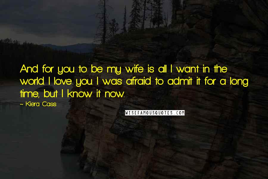 Kiera Cass Quotes: And for you to be my wife is all I want in the world. I love you. I was afraid to admit it for a long time, but I know it now.