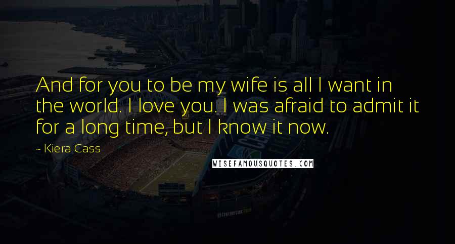 Kiera Cass Quotes: And for you to be my wife is all I want in the world. I love you. I was afraid to admit it for a long time, but I know it now.