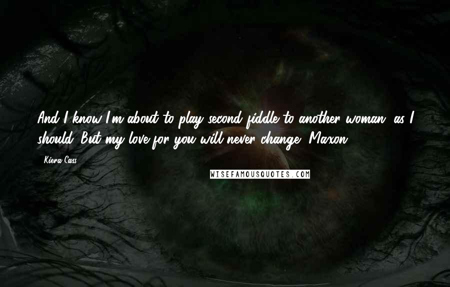 Kiera Cass Quotes: And I know I'm about to play second fiddle to another woman, as I should. But my love for you will never change, Maxon.