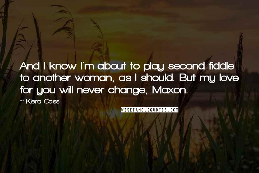 Kiera Cass Quotes: And I know I'm about to play second fiddle to another woman, as I should. But my love for you will never change, Maxon.