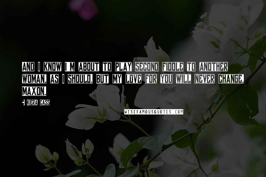 Kiera Cass Quotes: And I know I'm about to play second fiddle to another woman, as I should. But my love for you will never change, Maxon.