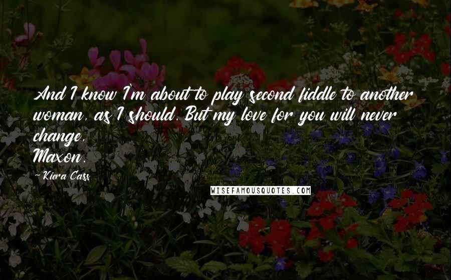 Kiera Cass Quotes: And I know I'm about to play second fiddle to another woman, as I should. But my love for you will never change, Maxon.