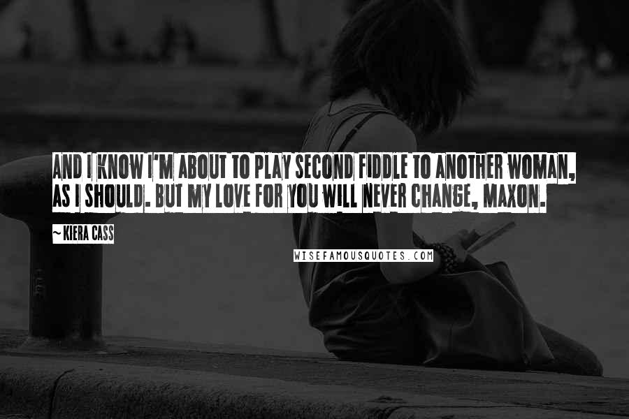 Kiera Cass Quotes: And I know I'm about to play second fiddle to another woman, as I should. But my love for you will never change, Maxon.