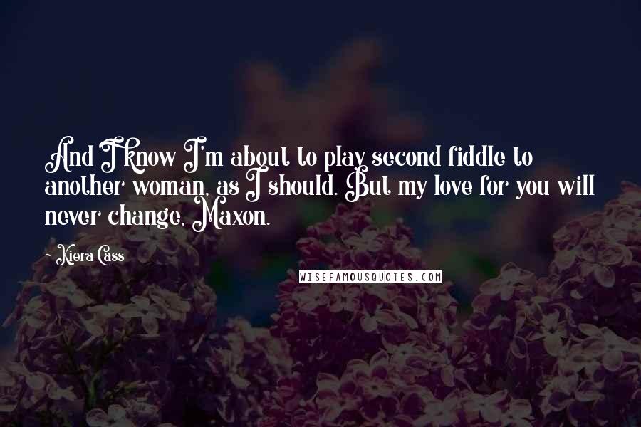 Kiera Cass Quotes: And I know I'm about to play second fiddle to another woman, as I should. But my love for you will never change, Maxon.