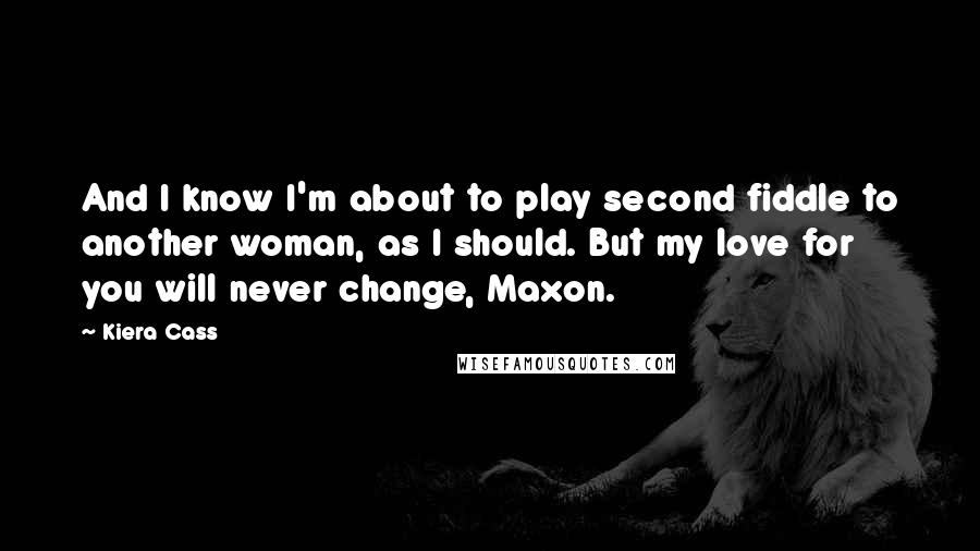 Kiera Cass Quotes: And I know I'm about to play second fiddle to another woman, as I should. But my love for you will never change, Maxon.