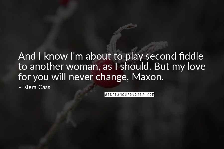 Kiera Cass Quotes: And I know I'm about to play second fiddle to another woman, as I should. But my love for you will never change, Maxon.
