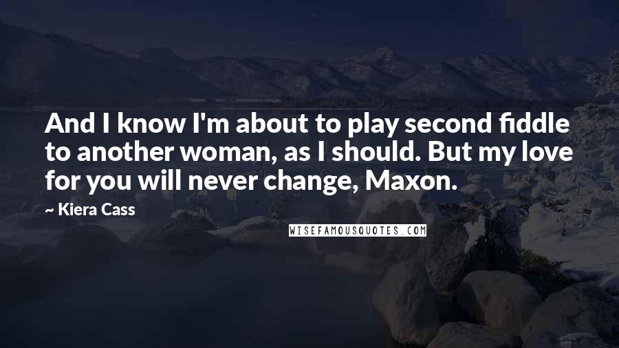 Kiera Cass Quotes: And I know I'm about to play second fiddle to another woman, as I should. But my love for you will never change, Maxon.