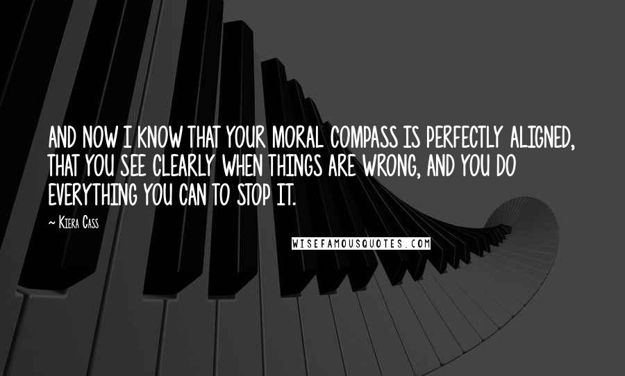 Kiera Cass Quotes: AND NOW I KNOW THAT YOUR MORAL COMPASS IS PERFECTLY ALIGNED, THAT YOU SEE CLEARLY WHEN THINGS ARE WRONG, AND YOU DO EVERYTHING YOU CAN TO STOP IT.