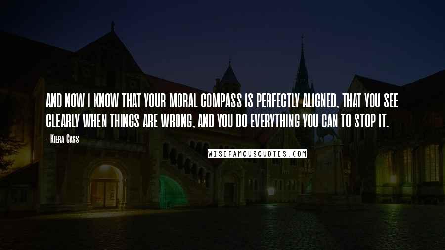 Kiera Cass Quotes: AND NOW I KNOW THAT YOUR MORAL COMPASS IS PERFECTLY ALIGNED, THAT YOU SEE CLEARLY WHEN THINGS ARE WRONG, AND YOU DO EVERYTHING YOU CAN TO STOP IT.