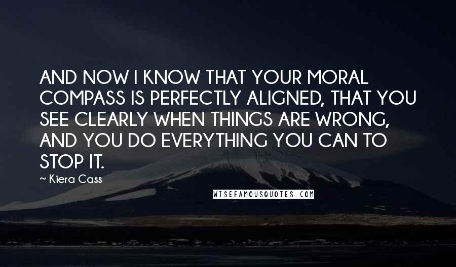 Kiera Cass Quotes: AND NOW I KNOW THAT YOUR MORAL COMPASS IS PERFECTLY ALIGNED, THAT YOU SEE CLEARLY WHEN THINGS ARE WRONG, AND YOU DO EVERYTHING YOU CAN TO STOP IT.