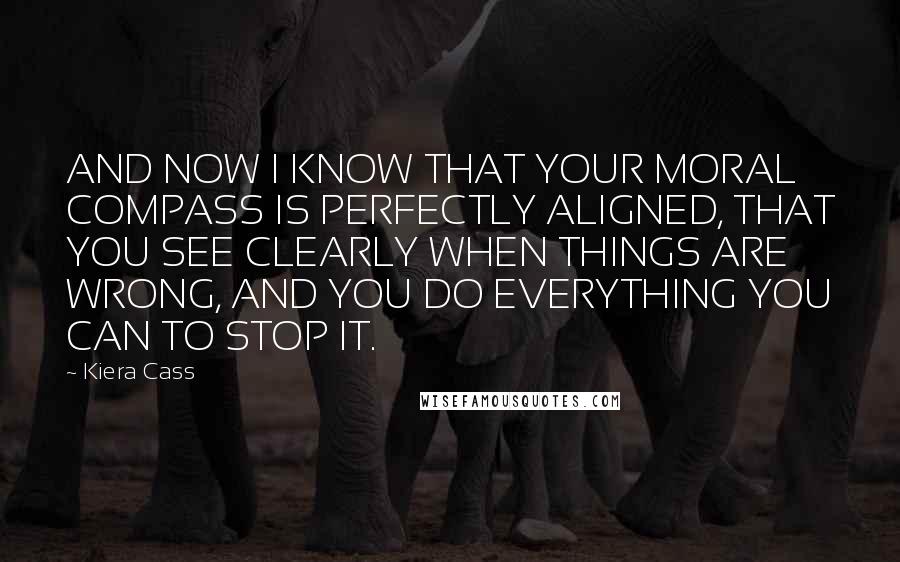 Kiera Cass Quotes: AND NOW I KNOW THAT YOUR MORAL COMPASS IS PERFECTLY ALIGNED, THAT YOU SEE CLEARLY WHEN THINGS ARE WRONG, AND YOU DO EVERYTHING YOU CAN TO STOP IT.