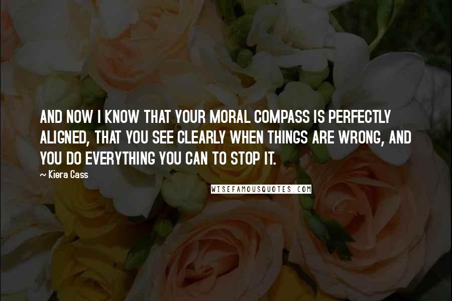 Kiera Cass Quotes: AND NOW I KNOW THAT YOUR MORAL COMPASS IS PERFECTLY ALIGNED, THAT YOU SEE CLEARLY WHEN THINGS ARE WRONG, AND YOU DO EVERYTHING YOU CAN TO STOP IT.