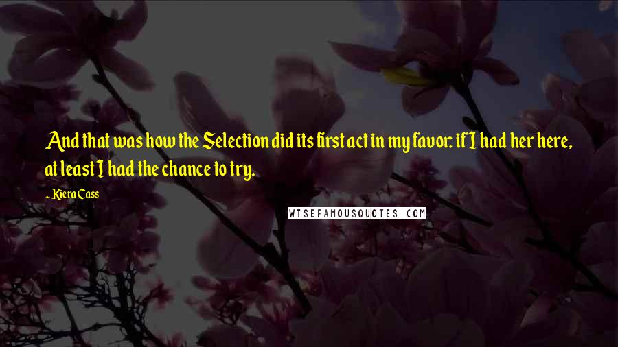 Kiera Cass Quotes: And that was how the Selection did its first act in my favor: if I had her here, at least I had the chance to try.