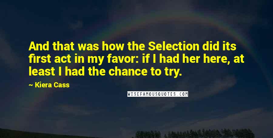 Kiera Cass Quotes: And that was how the Selection did its first act in my favor: if I had her here, at least I had the chance to try.