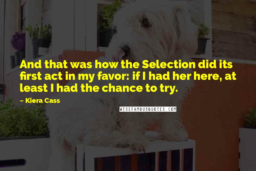 Kiera Cass Quotes: And that was how the Selection did its first act in my favor: if I had her here, at least I had the chance to try.