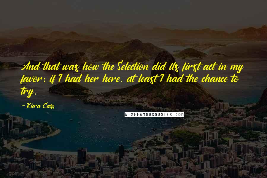 Kiera Cass Quotes: And that was how the Selection did its first act in my favor: if I had her here, at least I had the chance to try.