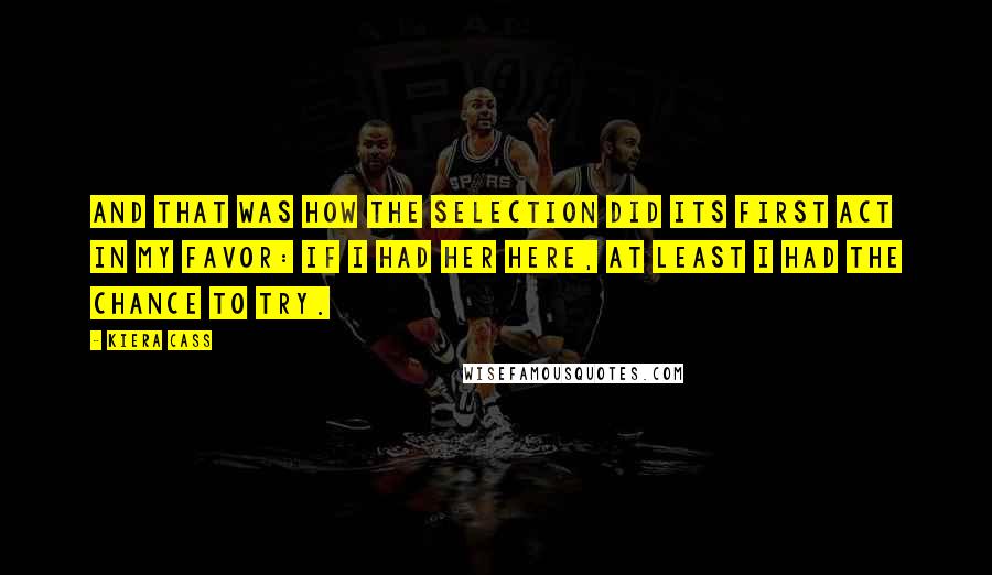 Kiera Cass Quotes: And that was how the Selection did its first act in my favor: if I had her here, at least I had the chance to try.