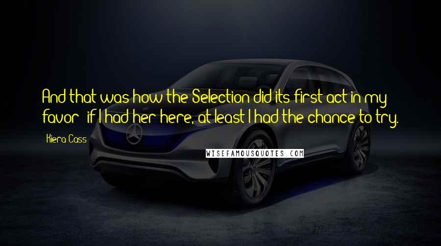 Kiera Cass Quotes: And that was how the Selection did its first act in my favor: if I had her here, at least I had the chance to try.