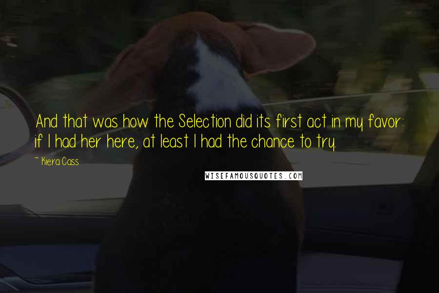 Kiera Cass Quotes: And that was how the Selection did its first act in my favor: if I had her here, at least I had the chance to try.